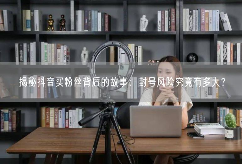 揭秘抖音买粉丝背后的故事：封号风险究竟有多大？